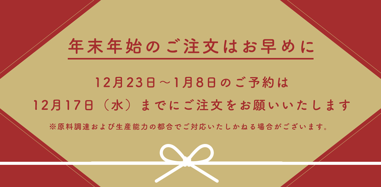年末年始のご注文はお早めにお願いいたします。2025年12月23日～2026年1月8日のご予約は、2025年12月17日水曜日までにご注文をお願いいたします。※原料調達および生産能力の都合でご対応いたしかねる場合がございます。ご了承くださいませ。